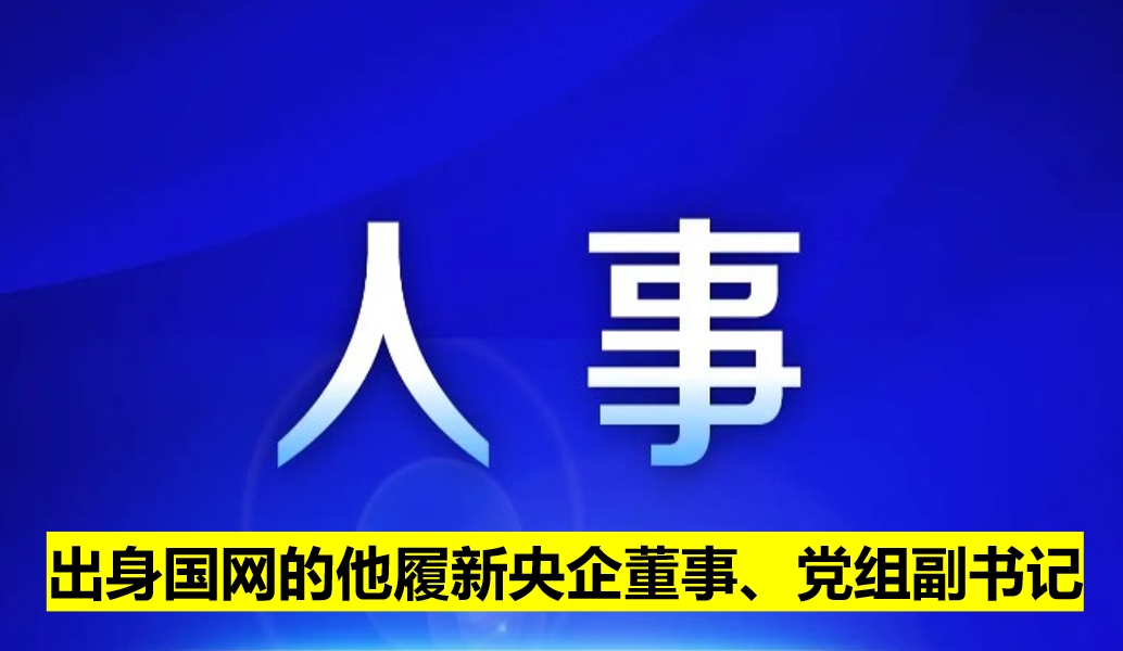 出身國網(wǎng)的他履新央企董事、黨組副書記
